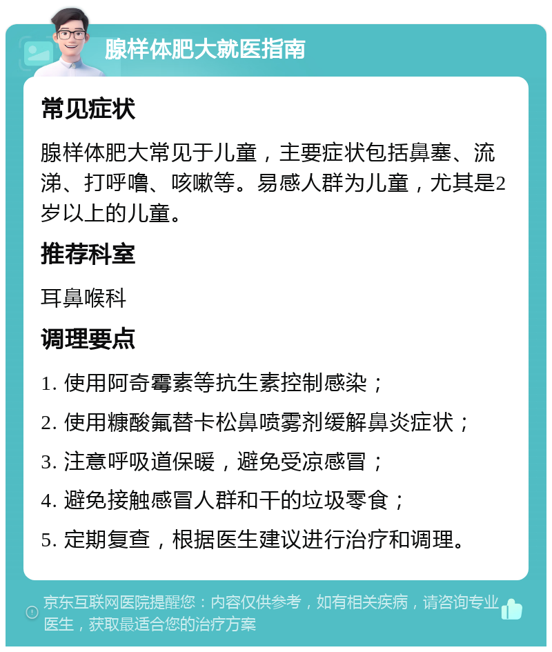 腺样体肥大就医指南 常见症状 腺样体肥大常见于儿童，主要症状包括鼻塞、流涕、打呼噜、咳嗽等。易感人群为儿童，尤其是2岁以上的儿童。 推荐科室 耳鼻喉科 调理要点 1. 使用阿奇霉素等抗生素控制感染； 2. 使用糠酸氟替卡松鼻喷雾剂缓解鼻炎症状； 3. 注意呼吸道保暖，避免受凉感冒； 4. 避免接触感冒人群和干的垃圾零食； 5. 定期复查，根据医生建议进行治疗和调理。