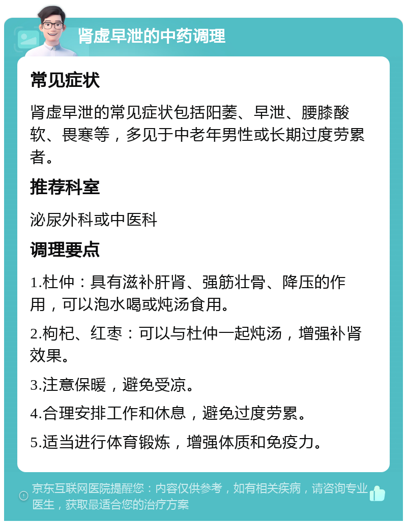 肾虚早泄的中药调理 常见症状 肾虚早泄的常见症状包括阳萎、早泄、腰膝酸软、畏寒等，多见于中老年男性或长期过度劳累者。 推荐科室 泌尿外科或中医科 调理要点 1.杜仲：具有滋补肝肾、强筋壮骨、降压的作用，可以泡水喝或炖汤食用。 2.枸杞、红枣：可以与杜仲一起炖汤，增强补肾效果。 3.注意保暖，避免受凉。 4.合理安排工作和休息，避免过度劳累。 5.适当进行体育锻炼，增强体质和免疫力。