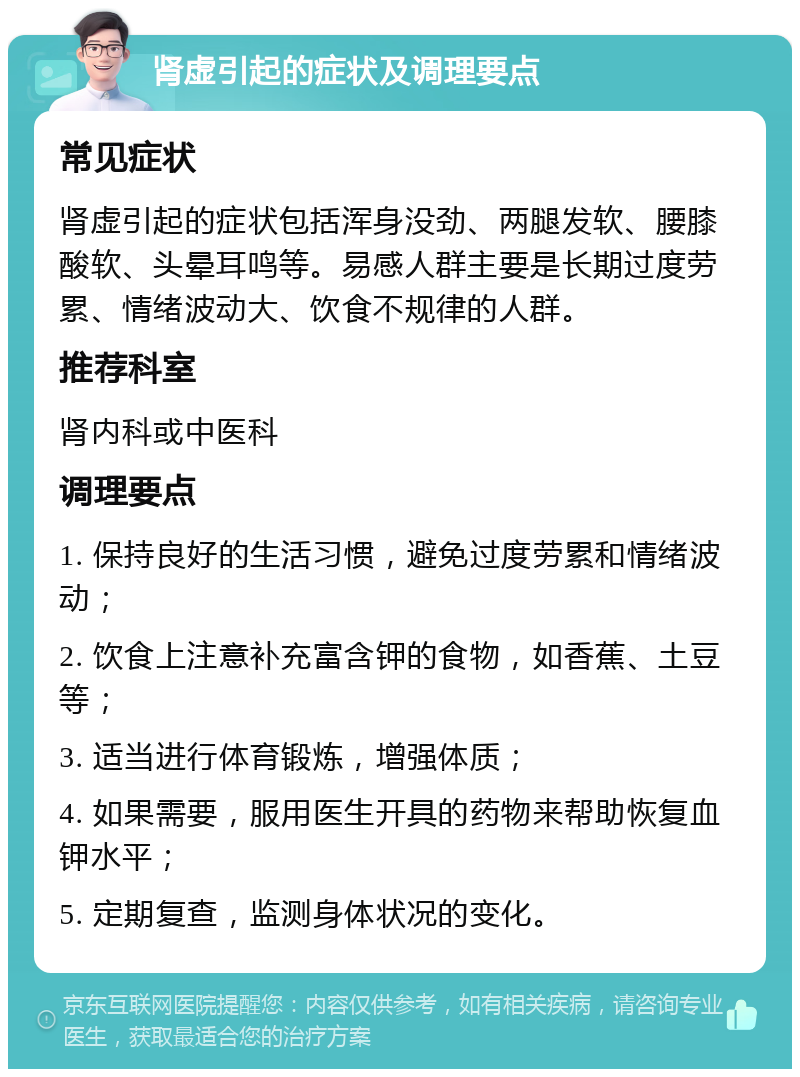 肾虚引起的症状及调理要点 常见症状 肾虚引起的症状包括浑身没劲、两腿发软、腰膝酸软、头晕耳鸣等。易感人群主要是长期过度劳累、情绪波动大、饮食不规律的人群。 推荐科室 肾内科或中医科 调理要点 1. 保持良好的生活习惯，避免过度劳累和情绪波动； 2. 饮食上注意补充富含钾的食物，如香蕉、土豆等； 3. 适当进行体育锻炼，增强体质； 4. 如果需要，服用医生开具的药物来帮助恢复血钾水平； 5. 定期复查，监测身体状况的变化。