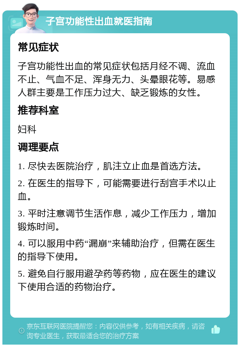 子宫功能性出血就医指南 常见症状 子宫功能性出血的常见症状包括月经不调、流血不止、气血不足、浑身无力、头晕眼花等。易感人群主要是工作压力过大、缺乏锻炼的女性。 推荐科室 妇科 调理要点 1. 尽快去医院治疗，肌注立止血是首选方法。 2. 在医生的指导下，可能需要进行刮宫手术以止血。 3. 平时注意调节生活作息，减少工作压力，增加锻炼时间。 4. 可以服用中药“漏崩”来辅助治疗，但需在医生的指导下使用。 5. 避免自行服用避孕药等药物，应在医生的建议下使用合适的药物治疗。