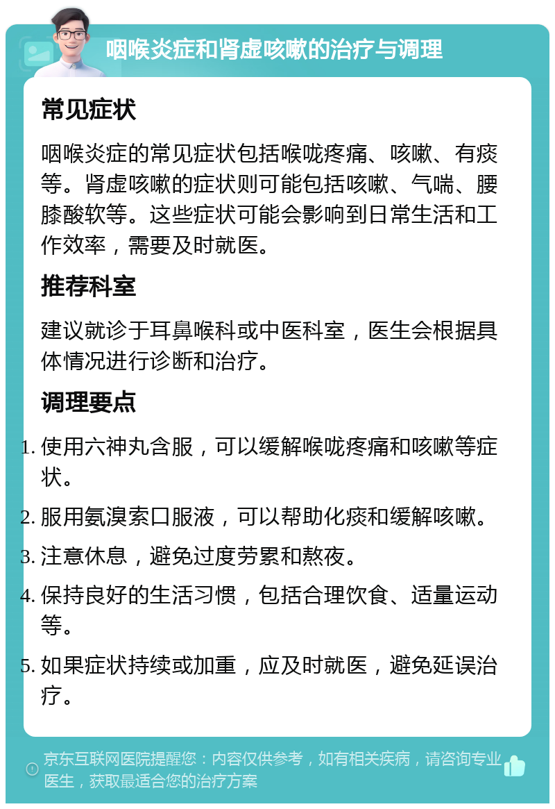 咽喉炎症和肾虚咳嗽的治疗与调理 常见症状 咽喉炎症的常见症状包括喉咙疼痛、咳嗽、有痰等。肾虚咳嗽的症状则可能包括咳嗽、气喘、腰膝酸软等。这些症状可能会影响到日常生活和工作效率，需要及时就医。 推荐科室 建议就诊于耳鼻喉科或中医科室，医生会根据具体情况进行诊断和治疗。 调理要点 使用六神丸含服，可以缓解喉咙疼痛和咳嗽等症状。 服用氨溴索口服液，可以帮助化痰和缓解咳嗽。 注意休息，避免过度劳累和熬夜。 保持良好的生活习惯，包括合理饮食、适量运动等。 如果症状持续或加重，应及时就医，避免延误治疗。