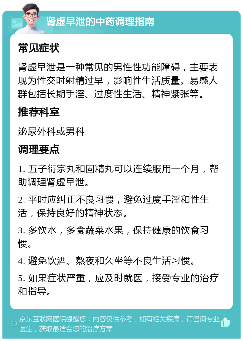 肾虚早泄的中药调理指南 常见症状 肾虚早泄是一种常见的男性性功能障碍，主要表现为性交时射精过早，影响性生活质量。易感人群包括长期手淫、过度性生活、精神紧张等。 推荐科室 泌尿外科或男科 调理要点 1. 五子衍宗丸和固精丸可以连续服用一个月，帮助调理肾虚早泄。 2. 平时应纠正不良习惯，避免过度手淫和性生活，保持良好的精神状态。 3. 多饮水，多食蔬菜水果，保持健康的饮食习惯。 4. 避免饮酒、熬夜和久坐等不良生活习惯。 5. 如果症状严重，应及时就医，接受专业的治疗和指导。