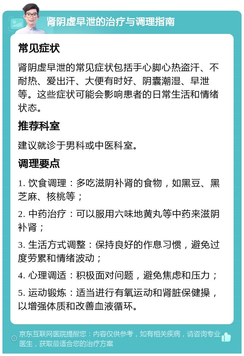 肾阴虚早泄的治疗与调理指南 常见症状 肾阴虚早泄的常见症状包括手心脚心热盗汗、不耐热、爱出汗、大便有时好、阴囊潮湿、早泄等。这些症状可能会影响患者的日常生活和情绪状态。 推荐科室 建议就诊于男科或中医科室。 调理要点 1. 饮食调理：多吃滋阴补肾的食物，如黑豆、黑芝麻、核桃等； 2. 中药治疗：可以服用六味地黄丸等中药来滋阴补肾； 3. 生活方式调整：保持良好的作息习惯，避免过度劳累和情绪波动； 4. 心理调适：积极面对问题，避免焦虑和压力； 5. 运动锻炼：适当进行有氧运动和肾脏保健操，以增强体质和改善血液循环。