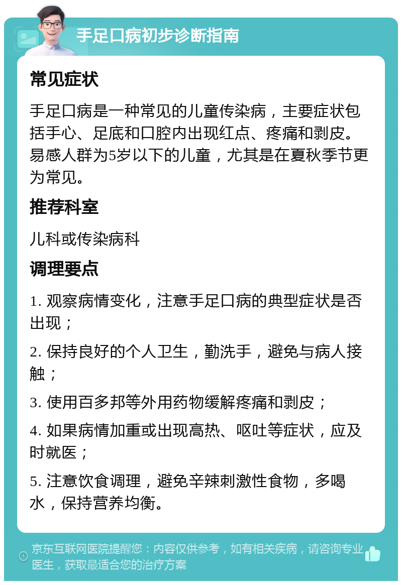 手足口病初步诊断指南 常见症状 手足口病是一种常见的儿童传染病，主要症状包括手心、足底和口腔内出现红点、疼痛和剥皮。易感人群为5岁以下的儿童，尤其是在夏秋季节更为常见。 推荐科室 儿科或传染病科 调理要点 1. 观察病情变化，注意手足口病的典型症状是否出现； 2. 保持良好的个人卫生，勤洗手，避免与病人接触； 3. 使用百多邦等外用药物缓解疼痛和剥皮； 4. 如果病情加重或出现高热、呕吐等症状，应及时就医； 5. 注意饮食调理，避免辛辣刺激性食物，多喝水，保持营养均衡。