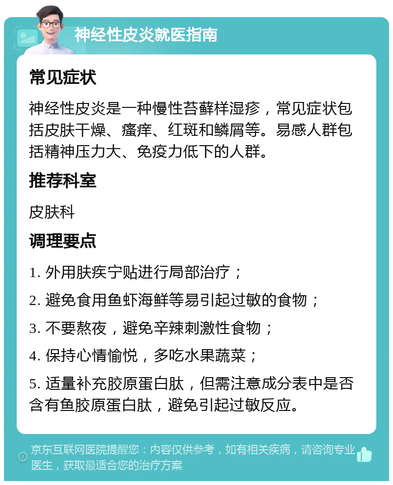 神经性皮炎就医指南 常见症状 神经性皮炎是一种慢性苔藓样湿疹，常见症状包括皮肤干燥、瘙痒、红斑和鳞屑等。易感人群包括精神压力大、免疫力低下的人群。 推荐科室 皮肤科 调理要点 1. 外用肤疾宁贴进行局部治疗； 2. 避免食用鱼虾海鲜等易引起过敏的食物； 3. 不要熬夜，避免辛辣刺激性食物； 4. 保持心情愉悦，多吃水果蔬菜； 5. 适量补充胶原蛋白肽，但需注意成分表中是否含有鱼胶原蛋白肽，避免引起过敏反应。