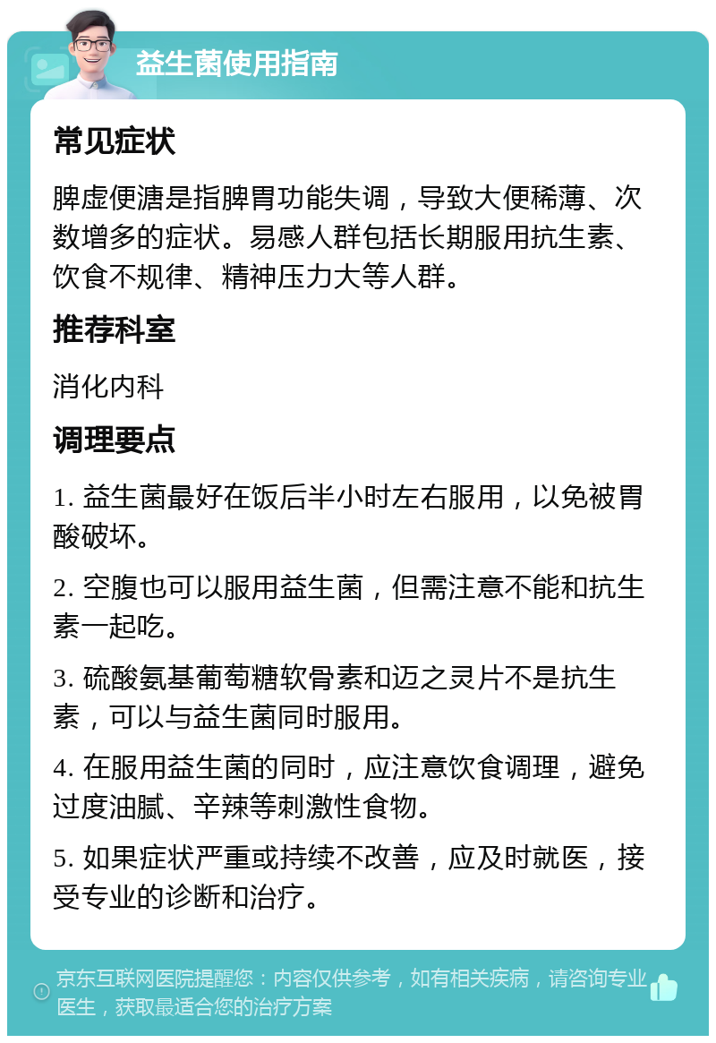 益生菌使用指南 常见症状 脾虚便溏是指脾胃功能失调，导致大便稀薄、次数增多的症状。易感人群包括长期服用抗生素、饮食不规律、精神压力大等人群。 推荐科室 消化内科 调理要点 1. 益生菌最好在饭后半小时左右服用，以免被胃酸破坏。 2. 空腹也可以服用益生菌，但需注意不能和抗生素一起吃。 3. 硫酸氨基葡萄糖软骨素和迈之灵片不是抗生素，可以与益生菌同时服用。 4. 在服用益生菌的同时，应注意饮食调理，避免过度油腻、辛辣等刺激性食物。 5. 如果症状严重或持续不改善，应及时就医，接受专业的诊断和治疗。