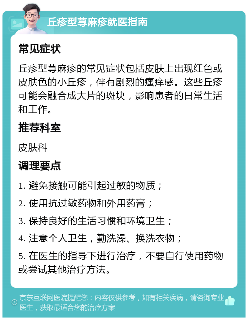 丘疹型荨麻疹就医指南 常见症状 丘疹型荨麻疹的常见症状包括皮肤上出现红色或皮肤色的小丘疹，伴有剧烈的瘙痒感。这些丘疹可能会融合成大片的斑块，影响患者的日常生活和工作。 推荐科室 皮肤科 调理要点 1. 避免接触可能引起过敏的物质； 2. 使用抗过敏药物和外用药膏； 3. 保持良好的生活习惯和环境卫生； 4. 注意个人卫生，勤洗澡、换洗衣物； 5. 在医生的指导下进行治疗，不要自行使用药物或尝试其他治疗方法。