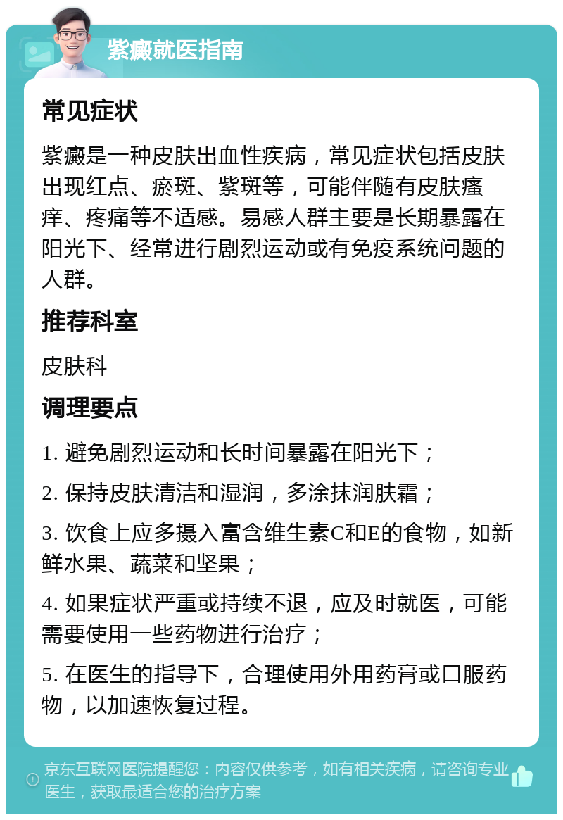 紫癜就医指南 常见症状 紫癜是一种皮肤出血性疾病，常见症状包括皮肤出现红点、瘀斑、紫斑等，可能伴随有皮肤瘙痒、疼痛等不适感。易感人群主要是长期暴露在阳光下、经常进行剧烈运动或有免疫系统问题的人群。 推荐科室 皮肤科 调理要点 1. 避免剧烈运动和长时间暴露在阳光下； 2. 保持皮肤清洁和湿润，多涂抹润肤霜； 3. 饮食上应多摄入富含维生素C和E的食物，如新鲜水果、蔬菜和坚果； 4. 如果症状严重或持续不退，应及时就医，可能需要使用一些药物进行治疗； 5. 在医生的指导下，合理使用外用药膏或口服药物，以加速恢复过程。