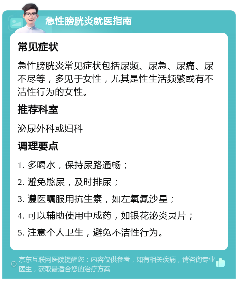 急性膀胱炎就医指南 常见症状 急性膀胱炎常见症状包括尿频、尿急、尿痛、尿不尽等，多见于女性，尤其是性生活频繁或有不洁性行为的女性。 推荐科室 泌尿外科或妇科 调理要点 1. 多喝水，保持尿路通畅； 2. 避免憋尿，及时排尿； 3. 遵医嘱服用抗生素，如左氧氟沙星； 4. 可以辅助使用中成药，如银花泌炎灵片； 5. 注意个人卫生，避免不洁性行为。