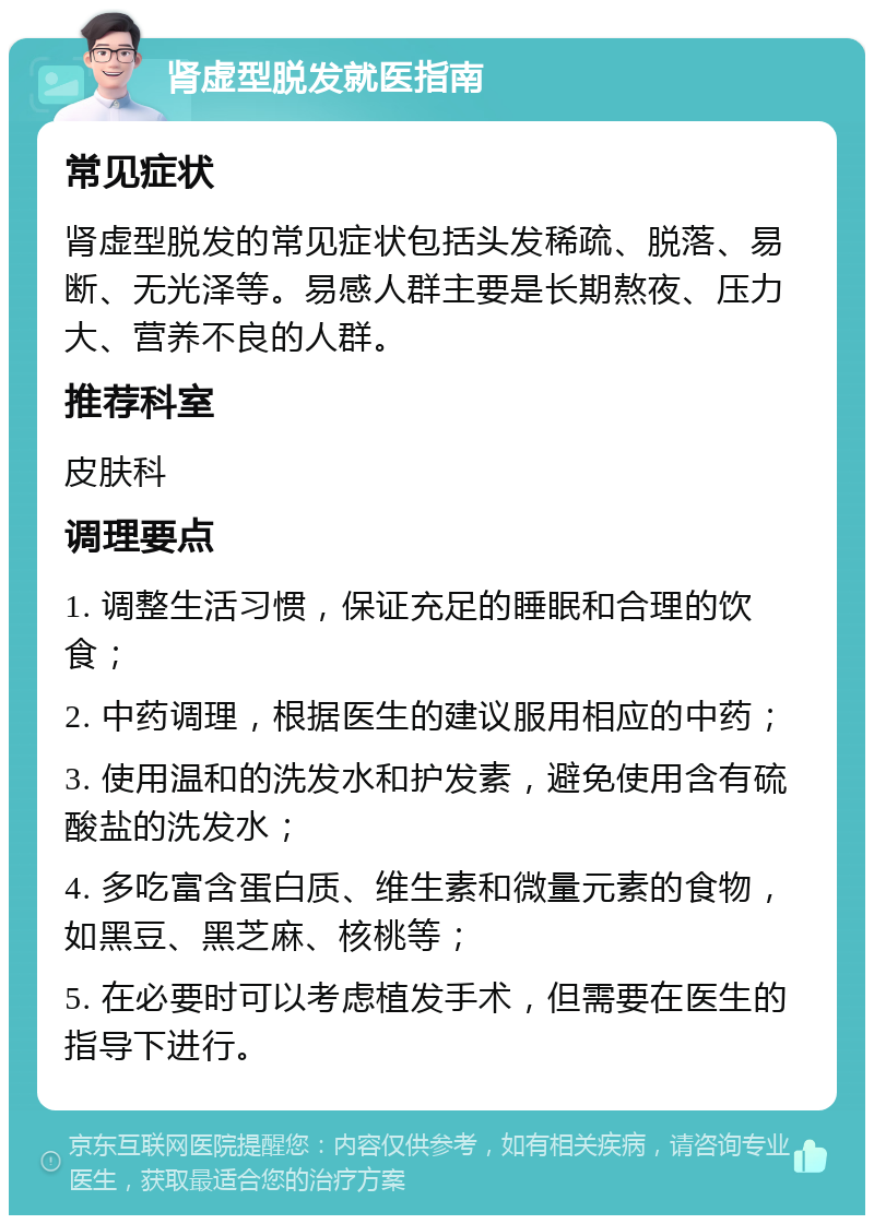 肾虚型脱发就医指南 常见症状 肾虚型脱发的常见症状包括头发稀疏、脱落、易断、无光泽等。易感人群主要是长期熬夜、压力大、营养不良的人群。 推荐科室 皮肤科 调理要点 1. 调整生活习惯，保证充足的睡眠和合理的饮食； 2. 中药调理，根据医生的建议服用相应的中药； 3. 使用温和的洗发水和护发素，避免使用含有硫酸盐的洗发水； 4. 多吃富含蛋白质、维生素和微量元素的食物，如黑豆、黑芝麻、核桃等； 5. 在必要时可以考虑植发手术，但需要在医生的指导下进行。