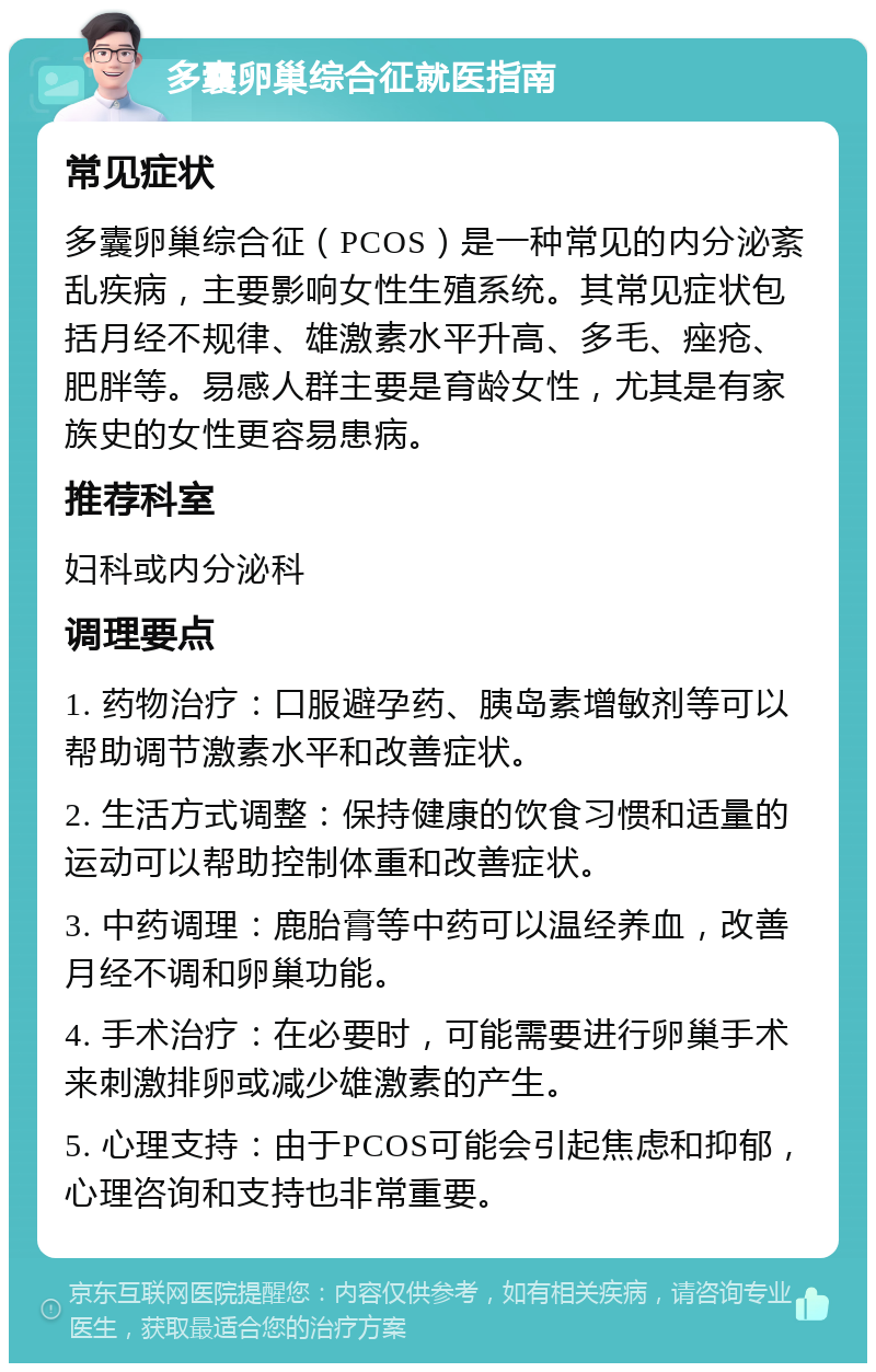 多囊卵巢综合征就医指南 常见症状 多囊卵巢综合征（PCOS）是一种常见的内分泌紊乱疾病，主要影响女性生殖系统。其常见症状包括月经不规律、雄激素水平升高、多毛、痤疮、肥胖等。易感人群主要是育龄女性，尤其是有家族史的女性更容易患病。 推荐科室 妇科或内分泌科 调理要点 1. 药物治疗：口服避孕药、胰岛素增敏剂等可以帮助调节激素水平和改善症状。 2. 生活方式调整：保持健康的饮食习惯和适量的运动可以帮助控制体重和改善症状。 3. 中药调理：鹿胎膏等中药可以温经养血，改善月经不调和卵巢功能。 4. 手术治疗：在必要时，可能需要进行卵巢手术来刺激排卵或减少雄激素的产生。 5. 心理支持：由于PCOS可能会引起焦虑和抑郁，心理咨询和支持也非常重要。