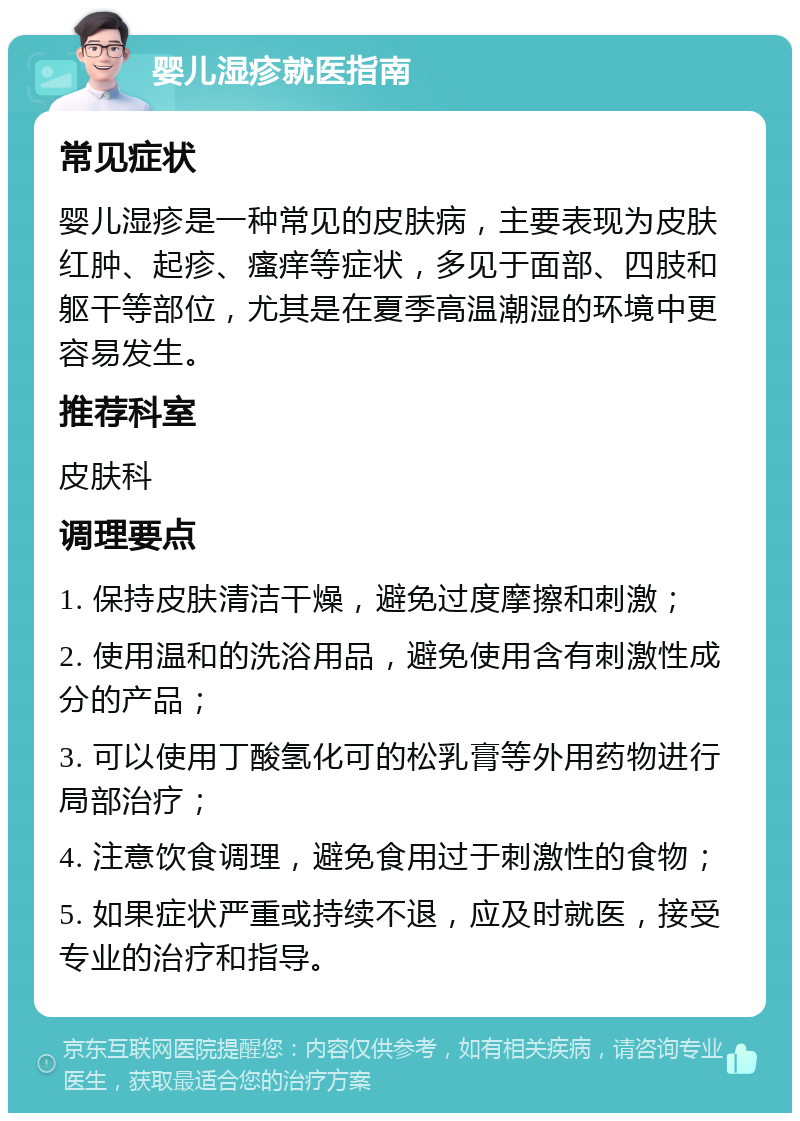 婴儿湿疹就医指南 常见症状 婴儿湿疹是一种常见的皮肤病，主要表现为皮肤红肿、起疹、瘙痒等症状，多见于面部、四肢和躯干等部位，尤其是在夏季高温潮湿的环境中更容易发生。 推荐科室 皮肤科 调理要点 1. 保持皮肤清洁干燥，避免过度摩擦和刺激； 2. 使用温和的洗浴用品，避免使用含有刺激性成分的产品； 3. 可以使用丁酸氢化可的松乳膏等外用药物进行局部治疗； 4. 注意饮食调理，避免食用过于刺激性的食物； 5. 如果症状严重或持续不退，应及时就医，接受专业的治疗和指导。