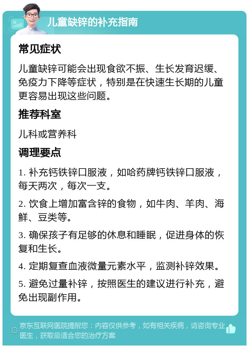 儿童缺锌的补充指南 常见症状 儿童缺锌可能会出现食欲不振、生长发育迟缓、免疫力下降等症状，特别是在快速生长期的儿童更容易出现这些问题。 推荐科室 儿科或营养科 调理要点 1. 补充钙铁锌口服液，如哈药牌钙铁锌口服液，每天两次，每次一支。 2. 饮食上增加富含锌的食物，如牛肉、羊肉、海鲜、豆类等。 3. 确保孩子有足够的休息和睡眠，促进身体的恢复和生长。 4. 定期复查血液微量元素水平，监测补锌效果。 5. 避免过量补锌，按照医生的建议进行补充，避免出现副作用。