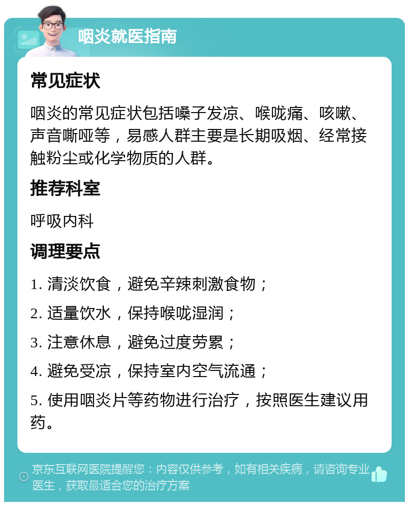 咽炎就医指南 常见症状 咽炎的常见症状包括嗓子发凉、喉咙痛、咳嗽、声音嘶哑等，易感人群主要是长期吸烟、经常接触粉尘或化学物质的人群。 推荐科室 呼吸内科 调理要点 1. 清淡饮食，避免辛辣刺激食物； 2. 适量饮水，保持喉咙湿润； 3. 注意休息，避免过度劳累； 4. 避免受凉，保持室内空气流通； 5. 使用咽炎片等药物进行治疗，按照医生建议用药。