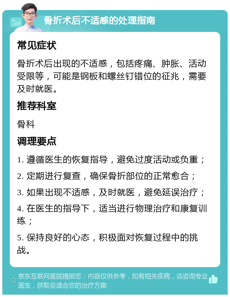 骨折术后不适感的处理指南 常见症状 骨折术后出现的不适感，包括疼痛、肿胀、活动受限等，可能是钢板和螺丝钉错位的征兆，需要及时就医。 推荐科室 骨科 调理要点 1. 遵循医生的恢复指导，避免过度活动或负重； 2. 定期进行复查，确保骨折部位的正常愈合； 3. 如果出现不适感，及时就医，避免延误治疗； 4. 在医生的指导下，适当进行物理治疗和康复训练； 5. 保持良好的心态，积极面对恢复过程中的挑战。