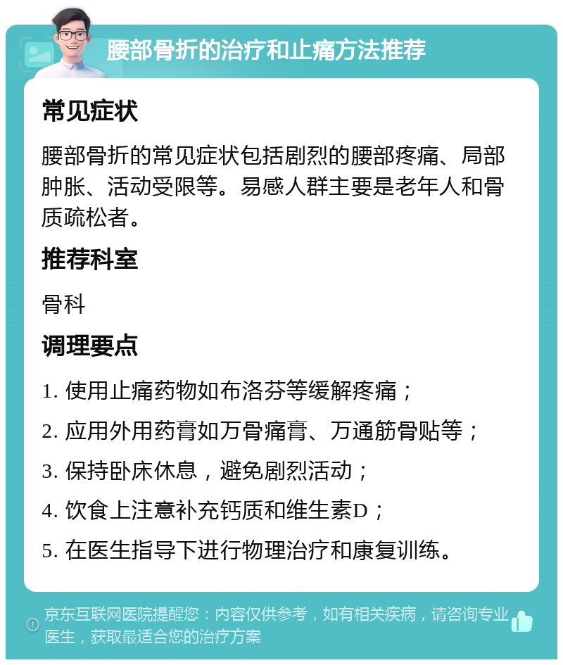 腰部骨折的治疗和止痛方法推荐 常见症状 腰部骨折的常见症状包括剧烈的腰部疼痛、局部肿胀、活动受限等。易感人群主要是老年人和骨质疏松者。 推荐科室 骨科 调理要点 1. 使用止痛药物如布洛芬等缓解疼痛； 2. 应用外用药膏如万骨痛膏、万通筋骨贴等； 3. 保持卧床休息，避免剧烈活动； 4. 饮食上注意补充钙质和维生素D； 5. 在医生指导下进行物理治疗和康复训练。