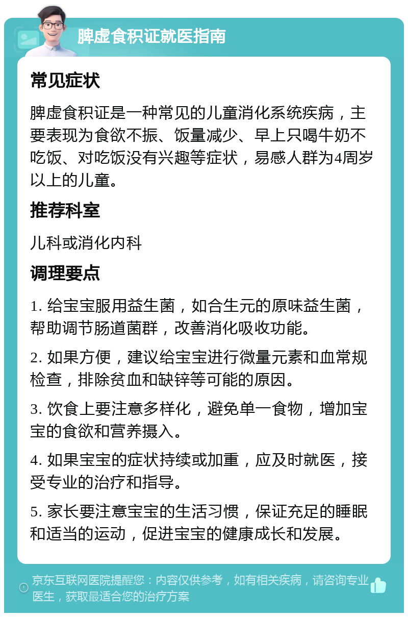 脾虚食积证就医指南 常见症状 脾虚食积证是一种常见的儿童消化系统疾病，主要表现为食欲不振、饭量减少、早上只喝牛奶不吃饭、对吃饭没有兴趣等症状，易感人群为4周岁以上的儿童。 推荐科室 儿科或消化内科 调理要点 1. 给宝宝服用益生菌，如合生元的原味益生菌，帮助调节肠道菌群，改善消化吸收功能。 2. 如果方便，建议给宝宝进行微量元素和血常规检查，排除贫血和缺锌等可能的原因。 3. 饮食上要注意多样化，避免单一食物，增加宝宝的食欲和营养摄入。 4. 如果宝宝的症状持续或加重，应及时就医，接受专业的治疗和指导。 5. 家长要注意宝宝的生活习惯，保证充足的睡眠和适当的运动，促进宝宝的健康成长和发展。