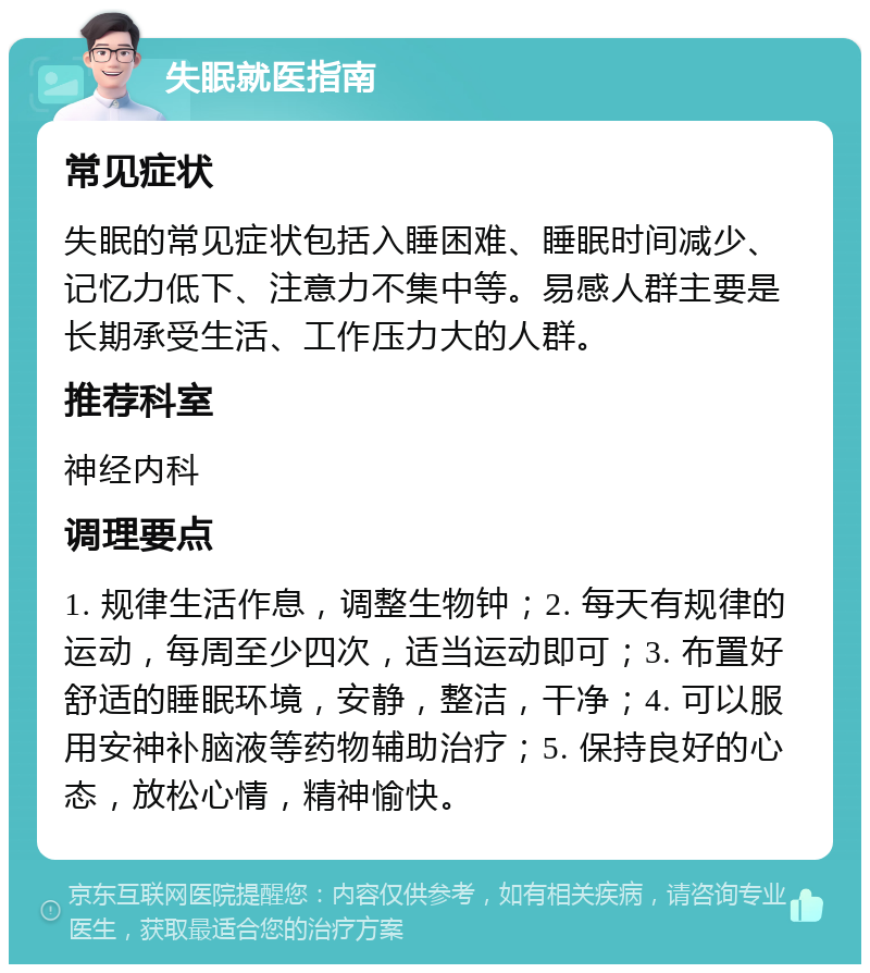 失眠就医指南 常见症状 失眠的常见症状包括入睡困难、睡眠时间减少、记忆力低下、注意力不集中等。易感人群主要是长期承受生活、工作压力大的人群。 推荐科室 神经内科 调理要点 1. 规律生活作息，调整生物钟；2. 每天有规律的运动，每周至少四次，适当运动即可；3. 布置好舒适的睡眠环境，安静，整洁，干净；4. 可以服用安神补脑液等药物辅助治疗；5. 保持良好的心态，放松心情，精神愉快。