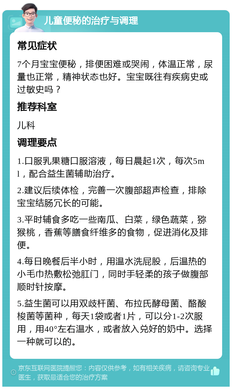 儿童便秘的治疗与调理 常见症状 7个月宝宝便秘，排便困难或哭闹，体温正常，尿量也正常，精神状态也好。宝宝既往有疾病史或过敏史吗？ 推荐科室 儿科 调理要点 1.口服乳果糖口服溶液，每日晨起1次，每次5ml，配合益生菌辅助治疗。 2.建议后续体检，完善一次腹部超声检查，排除宝宝结肠冗长的可能。 3.平时辅食多吃一些南瓜、白菜，绿色蔬菜，猕猴桃，香蕉等膳食纤维多的食物，促进消化及排便。 4.每日晚餐后半小时，用温水洗屁股，后温热的小毛巾热敷松弛肛门，同时手轻柔的孩子做腹部顺时针按摩。 5.益生菌可以用双歧杆菌、布拉氏酵母菌、酪酸梭菌等菌种，每天1袋或者1片，可以分1-2次服用，用40°左右温水，或者放入兑好的奶中。选择一种就可以的。