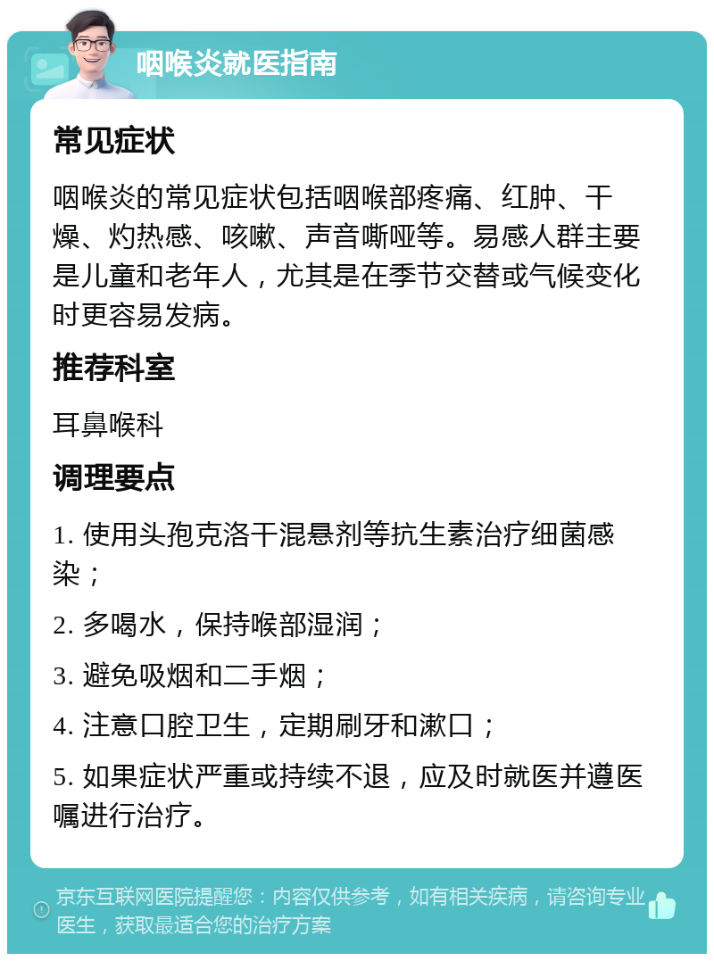 咽喉炎就医指南 常见症状 咽喉炎的常见症状包括咽喉部疼痛、红肿、干燥、灼热感、咳嗽、声音嘶哑等。易感人群主要是儿童和老年人，尤其是在季节交替或气候变化时更容易发病。 推荐科室 耳鼻喉科 调理要点 1. 使用头孢克洛干混悬剂等抗生素治疗细菌感染； 2. 多喝水，保持喉部湿润； 3. 避免吸烟和二手烟； 4. 注意口腔卫生，定期刷牙和漱口； 5. 如果症状严重或持续不退，应及时就医并遵医嘱进行治疗。