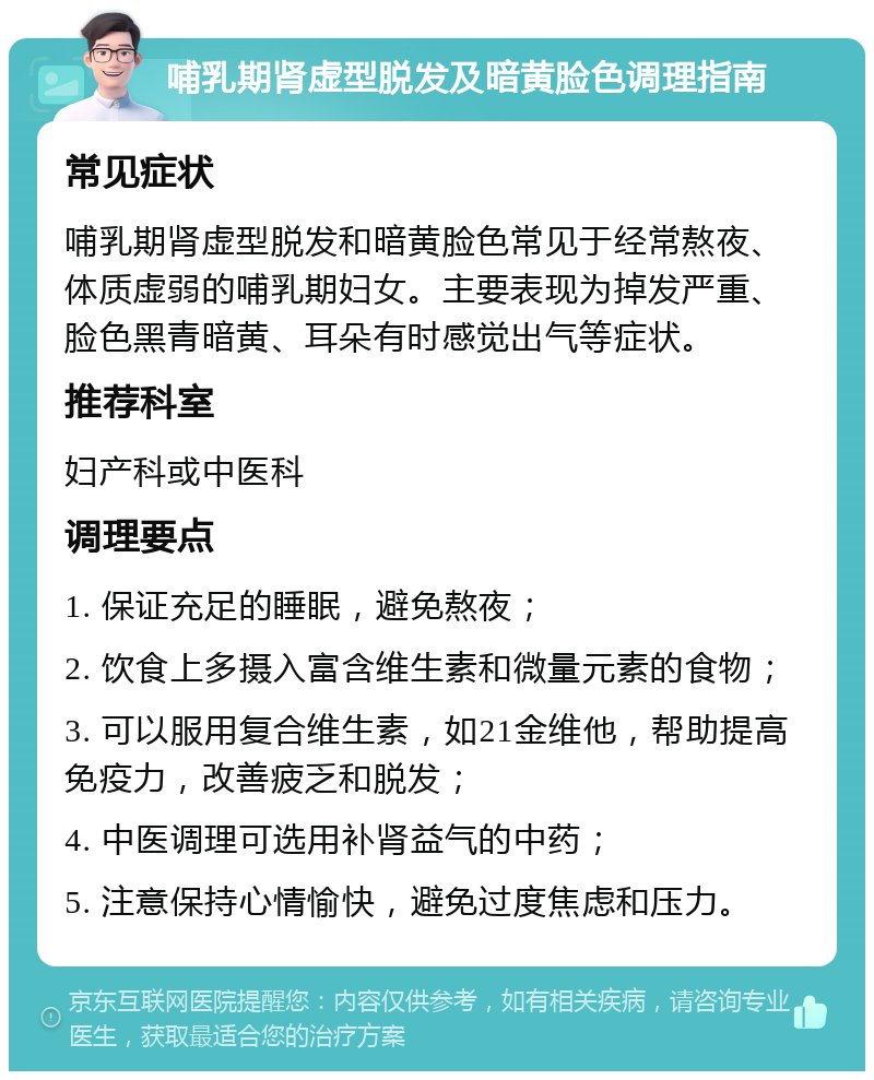 哺乳期肾虚型脱发及暗黄脸色调理指南 常见症状 哺乳期肾虚型脱发和暗黄脸色常见于经常熬夜、体质虚弱的哺乳期妇女。主要表现为掉发严重、脸色黑青暗黄、耳朵有时感觉出气等症状。 推荐科室 妇产科或中医科 调理要点 1. 保证充足的睡眠，避免熬夜； 2. 饮食上多摄入富含维生素和微量元素的食物； 3. 可以服用复合维生素，如21金维他，帮助提高免疫力，改善疲乏和脱发； 4. 中医调理可选用补肾益气的中药； 5. 注意保持心情愉快，避免过度焦虑和压力。