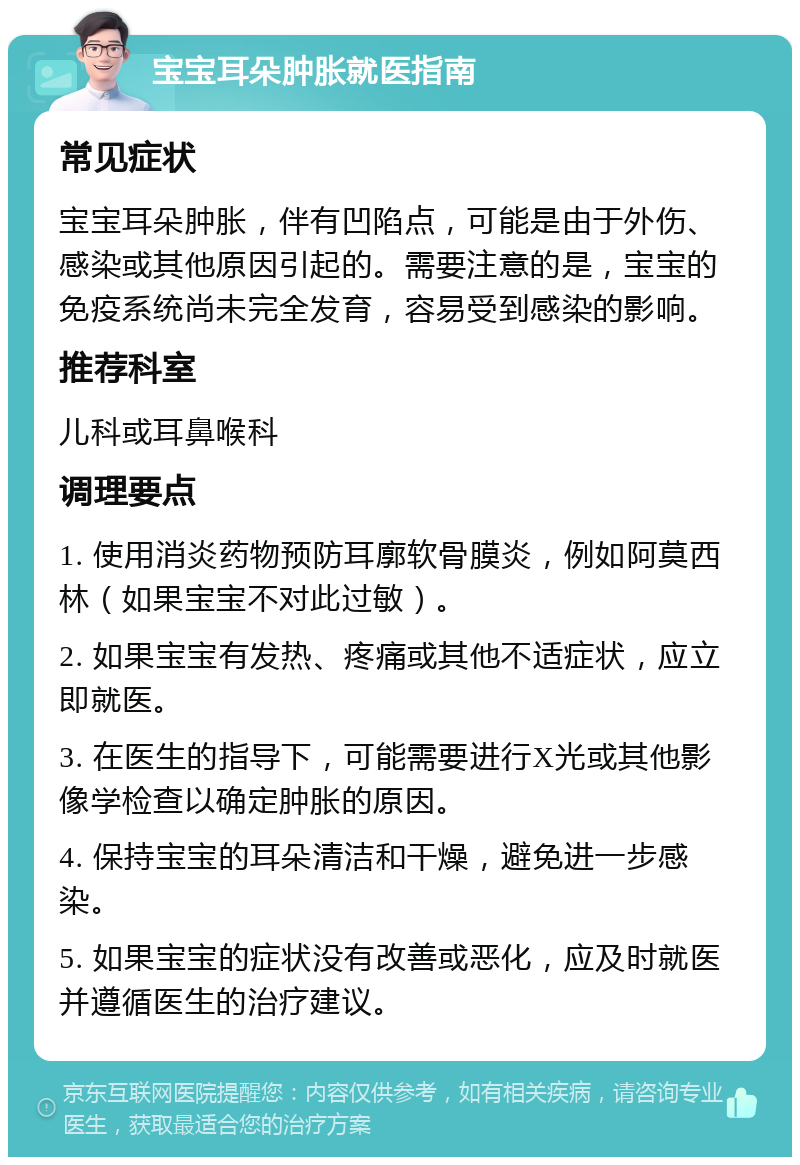 宝宝耳朵肿胀就医指南 常见症状 宝宝耳朵肿胀，伴有凹陷点，可能是由于外伤、感染或其他原因引起的。需要注意的是，宝宝的免疫系统尚未完全发育，容易受到感染的影响。 推荐科室 儿科或耳鼻喉科 调理要点 1. 使用消炎药物预防耳廓软骨膜炎，例如阿莫西林（如果宝宝不对此过敏）。 2. 如果宝宝有发热、疼痛或其他不适症状，应立即就医。 3. 在医生的指导下，可能需要进行X光或其他影像学检查以确定肿胀的原因。 4. 保持宝宝的耳朵清洁和干燥，避免进一步感染。 5. 如果宝宝的症状没有改善或恶化，应及时就医并遵循医生的治疗建议。