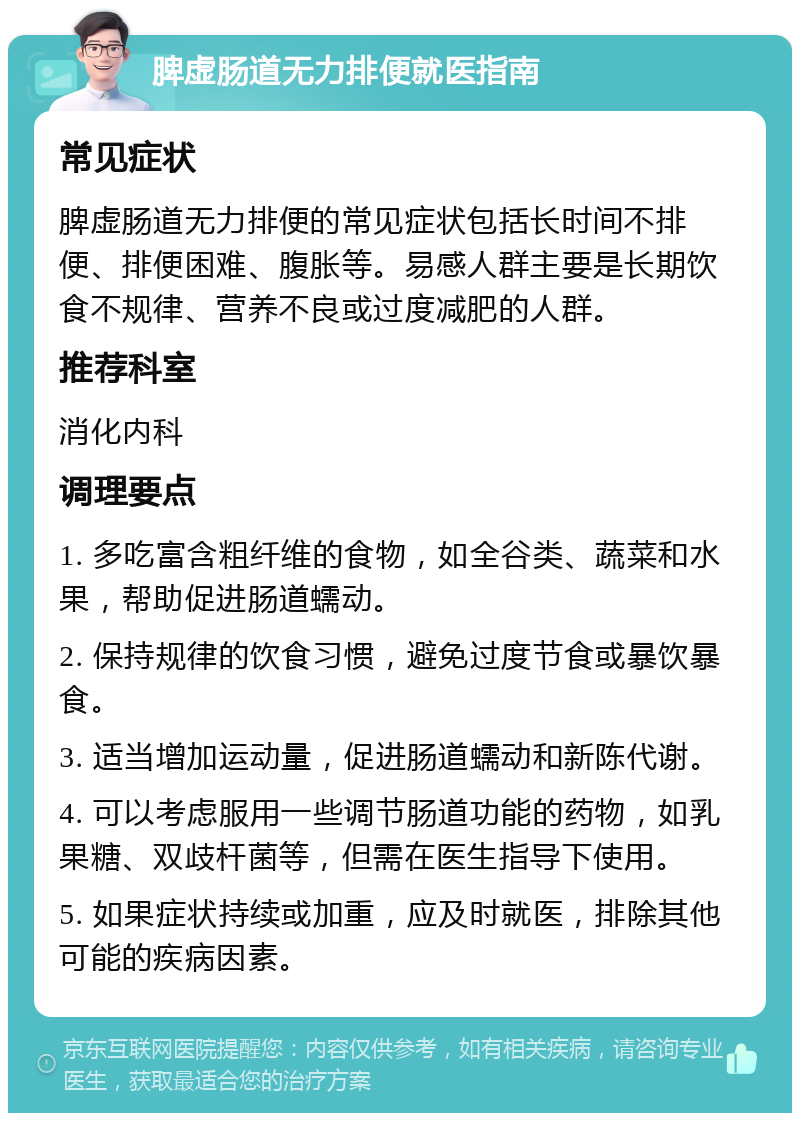 脾虚肠道无力排便就医指南 常见症状 脾虚肠道无力排便的常见症状包括长时间不排便、排便困难、腹胀等。易感人群主要是长期饮食不规律、营养不良或过度减肥的人群。 推荐科室 消化内科 调理要点 1. 多吃富含粗纤维的食物，如全谷类、蔬菜和水果，帮助促进肠道蠕动。 2. 保持规律的饮食习惯，避免过度节食或暴饮暴食。 3. 适当增加运动量，促进肠道蠕动和新陈代谢。 4. 可以考虑服用一些调节肠道功能的药物，如乳果糖、双歧杆菌等，但需在医生指导下使用。 5. 如果症状持续或加重，应及时就医，排除其他可能的疾病因素。