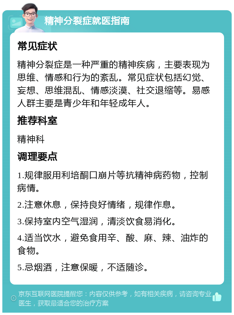 精神分裂症就医指南 常见症状 精神分裂症是一种严重的精神疾病，主要表现为思维、情感和行为的紊乱。常见症状包括幻觉、妄想、思维混乱、情感淡漠、社交退缩等。易感人群主要是青少年和年轻成年人。 推荐科室 精神科 调理要点 1.规律服用利培酮口崩片等抗精神病药物，控制病情。 2.注意休息，保持良好情绪，规律作息。 3.保持室内空气湿润，清淡饮食易消化。 4.适当饮水，避免食用辛、酸、麻、辣、油炸的食物。 5.忌烟酒，注意保暖，不适随诊。