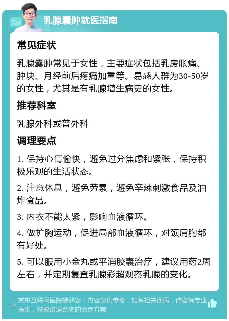 乳腺囊肿就医指南 常见症状 乳腺囊肿常见于女性，主要症状包括乳房胀痛、肿块、月经前后疼痛加重等。易感人群为30-50岁的女性，尤其是有乳腺增生病史的女性。 推荐科室 乳腺外科或普外科 调理要点 1. 保持心情愉快，避免过分焦虑和紧张，保持积极乐观的生活状态。 2. 注意休息，避免劳累，避免辛辣刺激食品及油炸食品。 3. 内衣不能太紧，影响血液循环。 4. 做扩胸运动，促进局部血液循环，对颈肩胸都有好处。 5. 可以服用小金丸或平消胶囊治疗，建议用药2周左右，并定期复查乳腺彩超观察乳腺的变化。