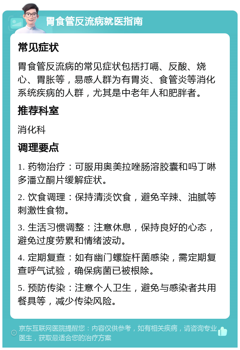 胃食管反流病就医指南 常见症状 胃食管反流病的常见症状包括打嗝、反酸、烧心、胃胀等，易感人群为有胃炎、食管炎等消化系统疾病的人群，尤其是中老年人和肥胖者。 推荐科室 消化科 调理要点 1. 药物治疗：可服用奥美拉唑肠溶胶囊和吗丁啉多潘立酮片缓解症状。 2. 饮食调理：保持清淡饮食，避免辛辣、油腻等刺激性食物。 3. 生活习惯调整：注意休息，保持良好的心态，避免过度劳累和情绪波动。 4. 定期复查：如有幽门螺旋杆菌感染，需定期复查呼气试验，确保病菌已被根除。 5. 预防传染：注意个人卫生，避免与感染者共用餐具等，减少传染风险。