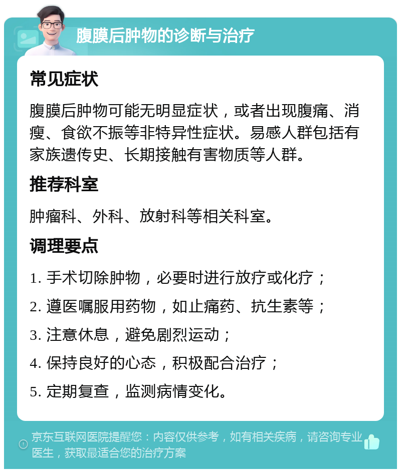 腹膜后肿物的诊断与治疗 常见症状 腹膜后肿物可能无明显症状，或者出现腹痛、消瘦、食欲不振等非特异性症状。易感人群包括有家族遗传史、长期接触有害物质等人群。 推荐科室 肿瘤科、外科、放射科等相关科室。 调理要点 1. 手术切除肿物，必要时进行放疗或化疗； 2. 遵医嘱服用药物，如止痛药、抗生素等； 3. 注意休息，避免剧烈运动； 4. 保持良好的心态，积极配合治疗； 5. 定期复查，监测病情变化。