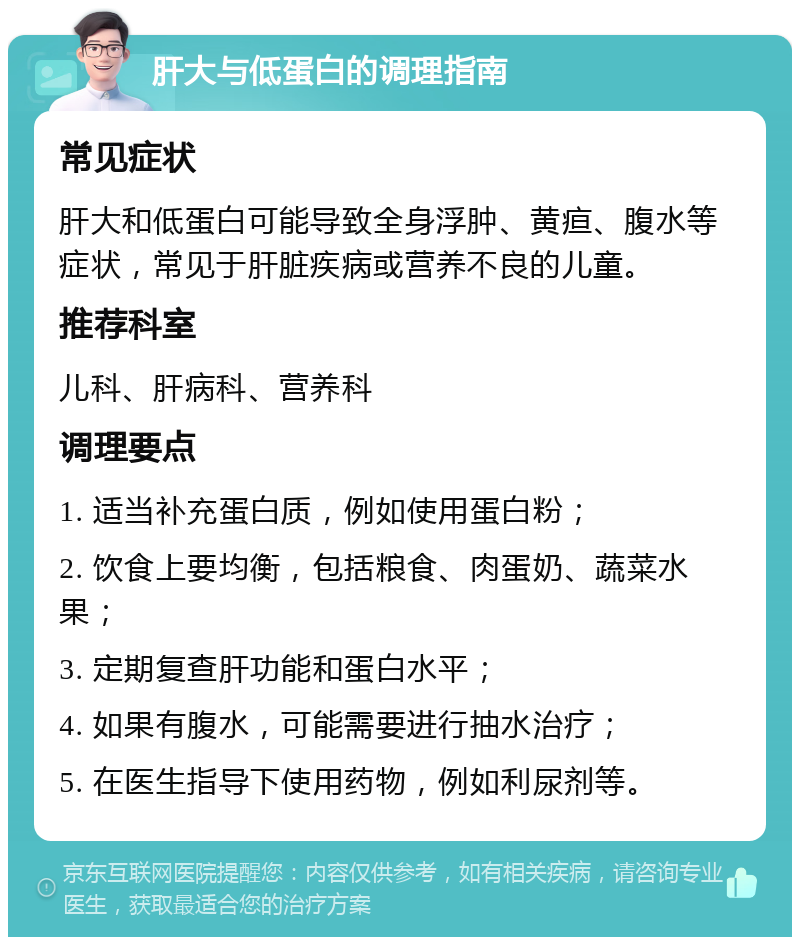 肝大与低蛋白的调理指南 常见症状 肝大和低蛋白可能导致全身浮肿、黄疸、腹水等症状，常见于肝脏疾病或营养不良的儿童。 推荐科室 儿科、肝病科、营养科 调理要点 1. 适当补充蛋白质，例如使用蛋白粉； 2. 饮食上要均衡，包括粮食、肉蛋奶、蔬菜水果； 3. 定期复查肝功能和蛋白水平； 4. 如果有腹水，可能需要进行抽水治疗； 5. 在医生指导下使用药物，例如利尿剂等。