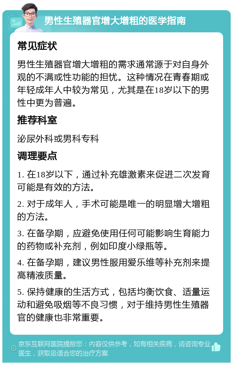 男性生殖器官增大增粗的医学指南 常见症状 男性生殖器官增大增粗的需求通常源于对自身外观的不满或性功能的担忧。这种情况在青春期或年轻成年人中较为常见，尤其是在18岁以下的男性中更为普遍。 推荐科室 泌尿外科或男科专科 调理要点 1. 在18岁以下，通过补充雄激素来促进二次发育可能是有效的方法。 2. 对于成年人，手术可能是唯一的明显增大增粗的方法。 3. 在备孕期，应避免使用任何可能影响生育能力的药物或补充剂，例如印度小绿瓶等。 4. 在备孕期，建议男性服用爱乐维等补充剂来提高精液质量。 5. 保持健康的生活方式，包括均衡饮食、适量运动和避免吸烟等不良习惯，对于维持男性生殖器官的健康也非常重要。