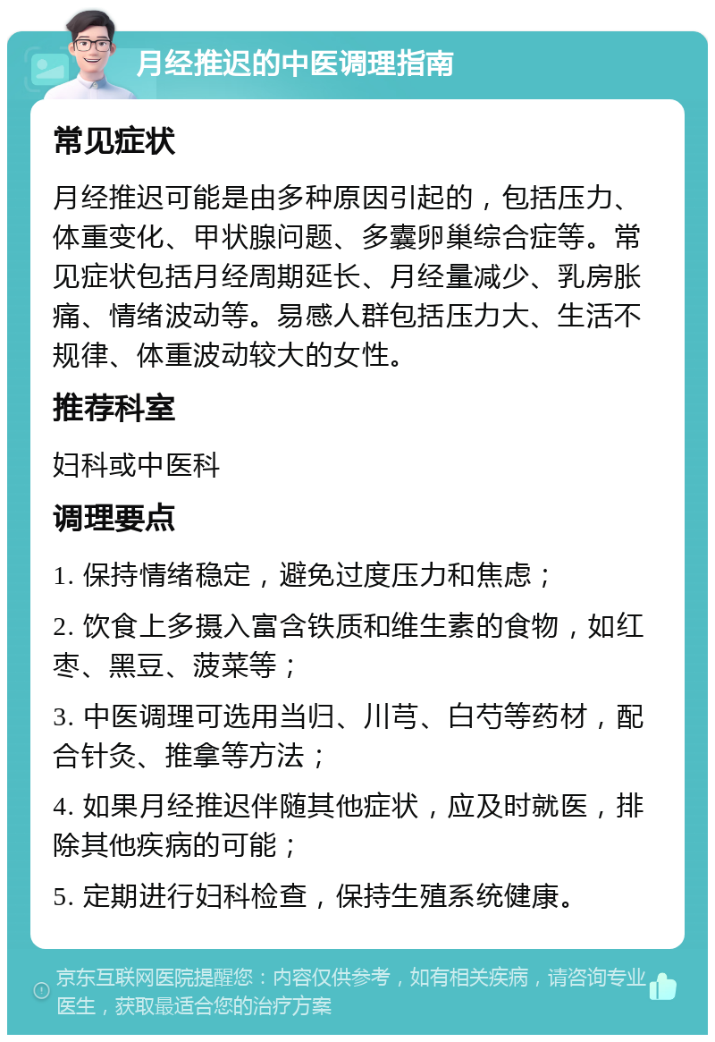 月经推迟的中医调理指南 常见症状 月经推迟可能是由多种原因引起的，包括压力、体重变化、甲状腺问题、多囊卵巢综合症等。常见症状包括月经周期延长、月经量减少、乳房胀痛、情绪波动等。易感人群包括压力大、生活不规律、体重波动较大的女性。 推荐科室 妇科或中医科 调理要点 1. 保持情绪稳定，避免过度压力和焦虑； 2. 饮食上多摄入富含铁质和维生素的食物，如红枣、黑豆、菠菜等； 3. 中医调理可选用当归、川芎、白芍等药材，配合针灸、推拿等方法； 4. 如果月经推迟伴随其他症状，应及时就医，排除其他疾病的可能； 5. 定期进行妇科检查，保持生殖系统健康。