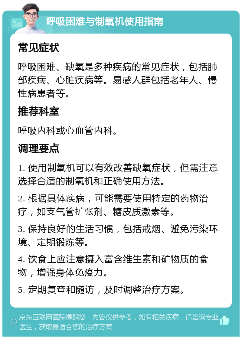 呼吸困难与制氧机使用指南 常见症状 呼吸困难、缺氧是多种疾病的常见症状，包括肺部疾病、心脏疾病等。易感人群包括老年人、慢性病患者等。 推荐科室 呼吸内科或心血管内科。 调理要点 1. 使用制氧机可以有效改善缺氧症状，但需注意选择合适的制氧机和正确使用方法。 2. 根据具体疾病，可能需要使用特定的药物治疗，如支气管扩张剂、糖皮质激素等。 3. 保持良好的生活习惯，包括戒烟、避免污染环境、定期锻炼等。 4. 饮食上应注意摄入富含维生素和矿物质的食物，增强身体免疫力。 5. 定期复查和随访，及时调整治疗方案。