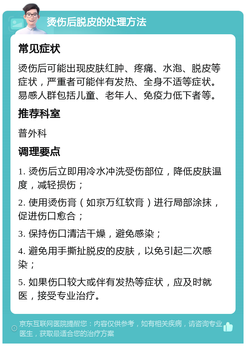 烫伤后脱皮的处理方法 常见症状 烫伤后可能出现皮肤红肿、疼痛、水泡、脱皮等症状，严重者可能伴有发热、全身不适等症状。易感人群包括儿童、老年人、免疫力低下者等。 推荐科室 普外科 调理要点 1. 烫伤后立即用冷水冲洗受伤部位，降低皮肤温度，减轻损伤； 2. 使用烫伤膏（如京万红软膏）进行局部涂抹，促进伤口愈合； 3. 保持伤口清洁干燥，避免感染； 4. 避免用手撕扯脱皮的皮肤，以免引起二次感染； 5. 如果伤口较大或伴有发热等症状，应及时就医，接受专业治疗。