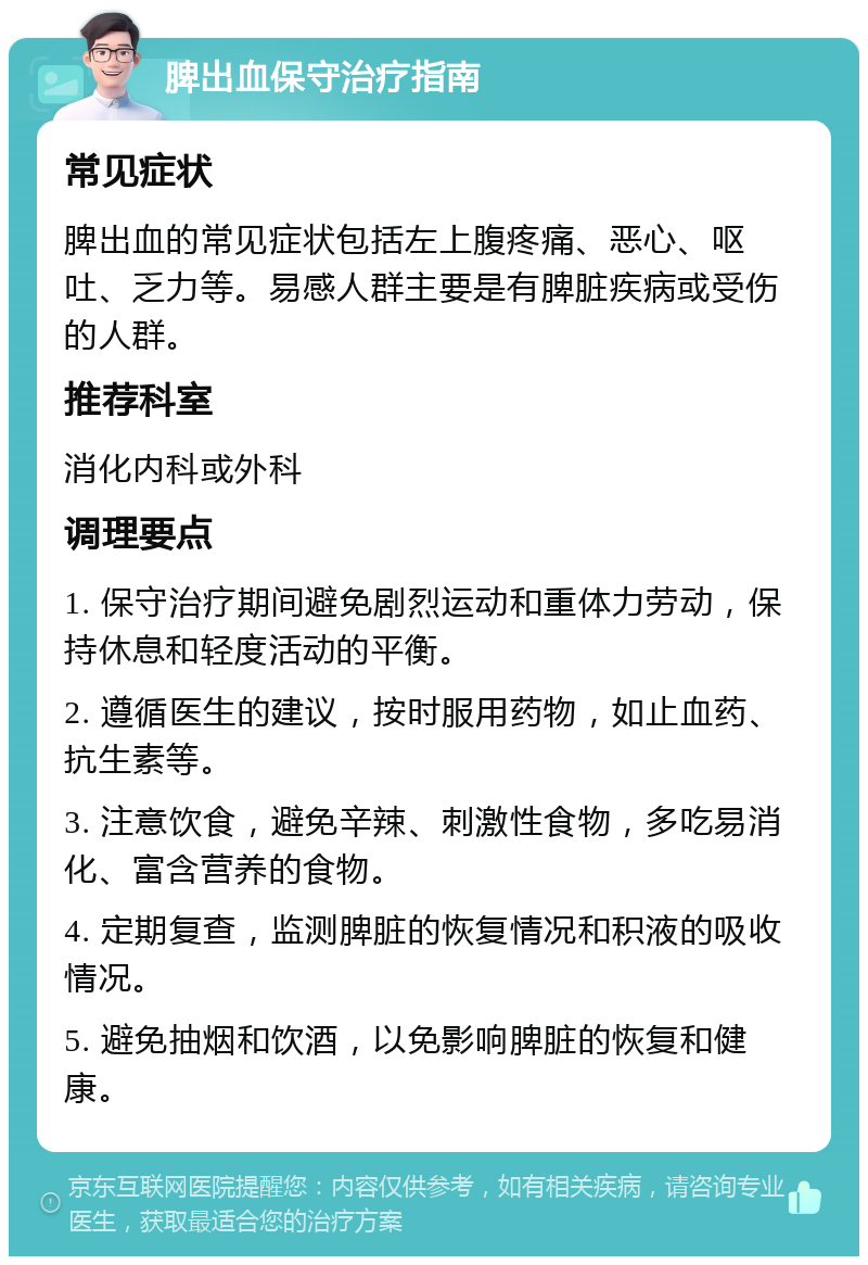 脾出血保守治疗指南 常见症状 脾出血的常见症状包括左上腹疼痛、恶心、呕吐、乏力等。易感人群主要是有脾脏疾病或受伤的人群。 推荐科室 消化内科或外科 调理要点 1. 保守治疗期间避免剧烈运动和重体力劳动，保持休息和轻度活动的平衡。 2. 遵循医生的建议，按时服用药物，如止血药、抗生素等。 3. 注意饮食，避免辛辣、刺激性食物，多吃易消化、富含营养的食物。 4. 定期复查，监测脾脏的恢复情况和积液的吸收情况。 5. 避免抽烟和饮酒，以免影响脾脏的恢复和健康。