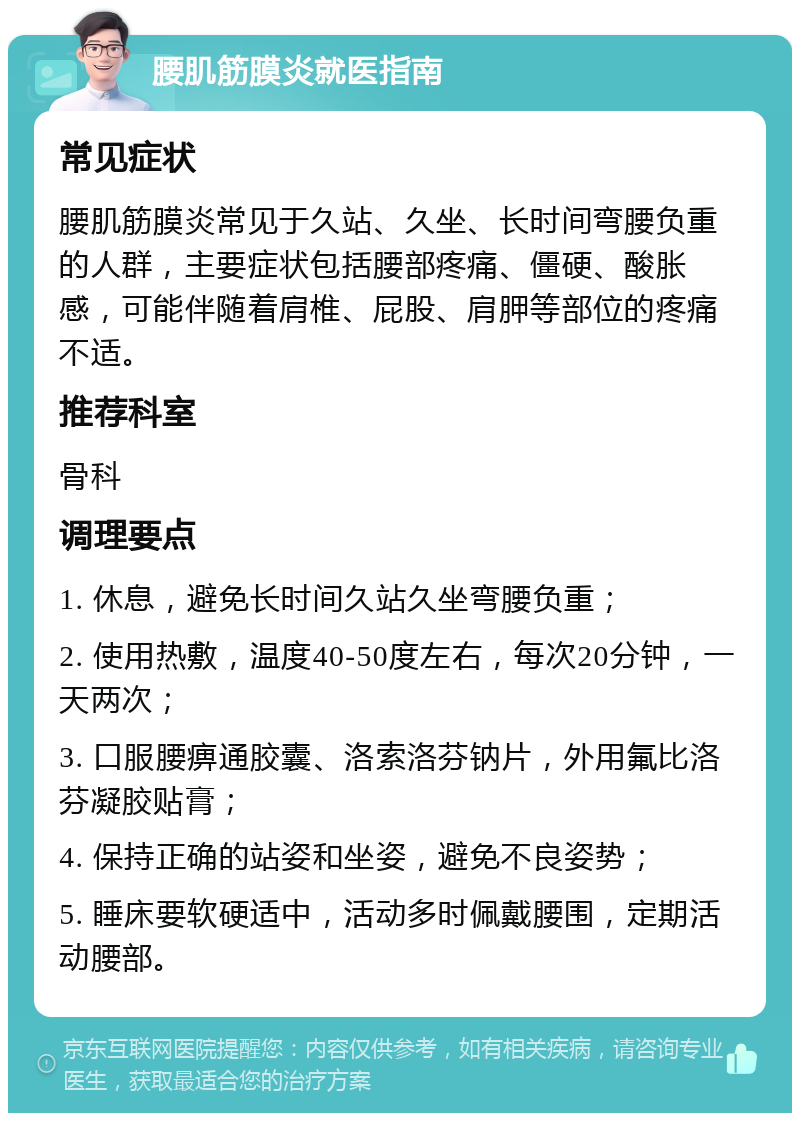 腰肌筋膜炎就医指南 常见症状 腰肌筋膜炎常见于久站、久坐、长时间弯腰负重的人群，主要症状包括腰部疼痛、僵硬、酸胀感，可能伴随着肩椎、屁股、肩胛等部位的疼痛不适。 推荐科室 骨科 调理要点 1. 休息，避免长时间久站久坐弯腰负重； 2. 使用热敷，温度40-50度左右，每次20分钟，一天两次； 3. 口服腰痹通胶囊、洛索洛芬钠片，外用氟比洛芬凝胶贴膏； 4. 保持正确的站姿和坐姿，避免不良姿势； 5. 睡床要软硬适中，活动多时佩戴腰围，定期活动腰部。