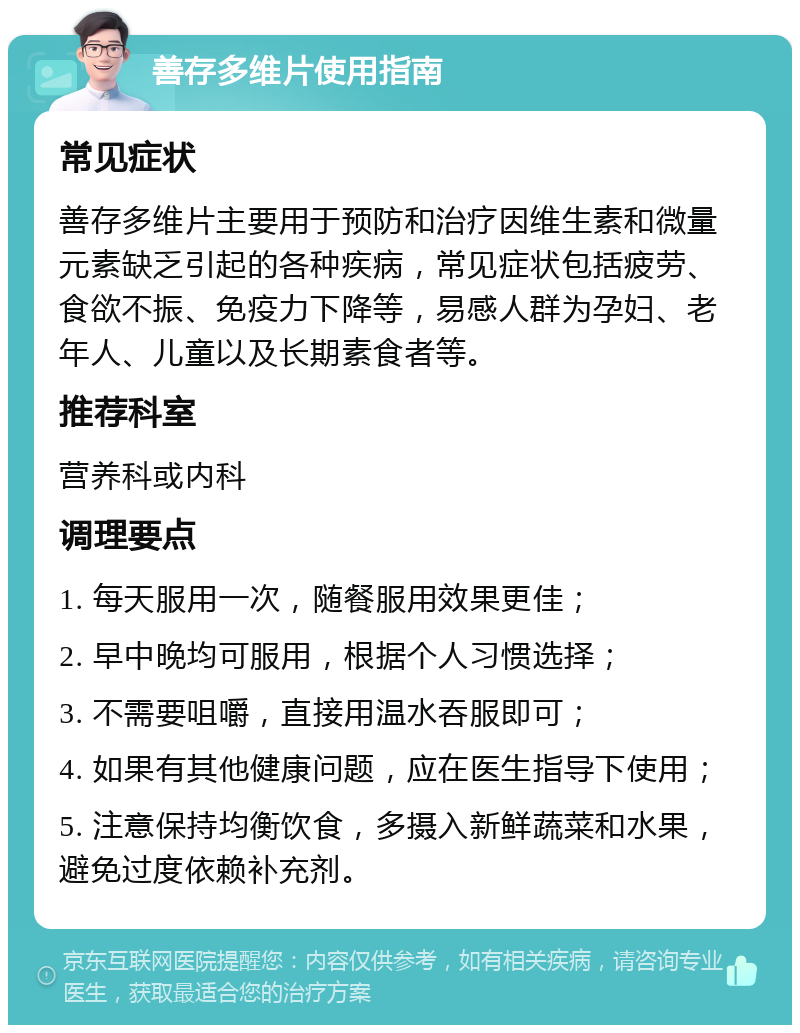 善存多维片使用指南 常见症状 善存多维片主要用于预防和治疗因维生素和微量元素缺乏引起的各种疾病，常见症状包括疲劳、食欲不振、免疫力下降等，易感人群为孕妇、老年人、儿童以及长期素食者等。 推荐科室 营养科或内科 调理要点 1. 每天服用一次，随餐服用效果更佳； 2. 早中晚均可服用，根据个人习惯选择； 3. 不需要咀嚼，直接用温水吞服即可； 4. 如果有其他健康问题，应在医生指导下使用； 5. 注意保持均衡饮食，多摄入新鲜蔬菜和水果，避免过度依赖补充剂。