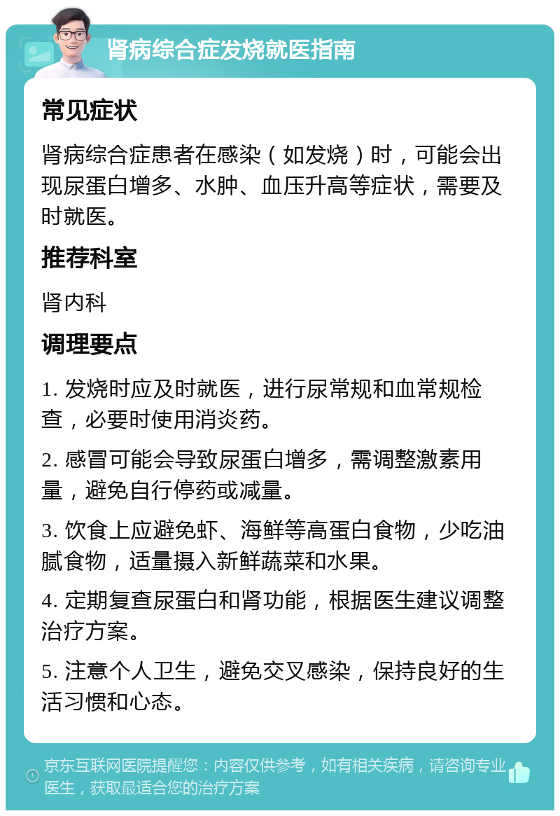 肾病综合症发烧就医指南 常见症状 肾病综合症患者在感染（如发烧）时，可能会出现尿蛋白增多、水肿、血压升高等症状，需要及时就医。 推荐科室 肾内科 调理要点 1. 发烧时应及时就医，进行尿常规和血常规检查，必要时使用消炎药。 2. 感冒可能会导致尿蛋白增多，需调整激素用量，避免自行停药或减量。 3. 饮食上应避免虾、海鲜等高蛋白食物，少吃油腻食物，适量摄入新鲜蔬菜和水果。 4. 定期复查尿蛋白和肾功能，根据医生建议调整治疗方案。 5. 注意个人卫生，避免交叉感染，保持良好的生活习惯和心态。