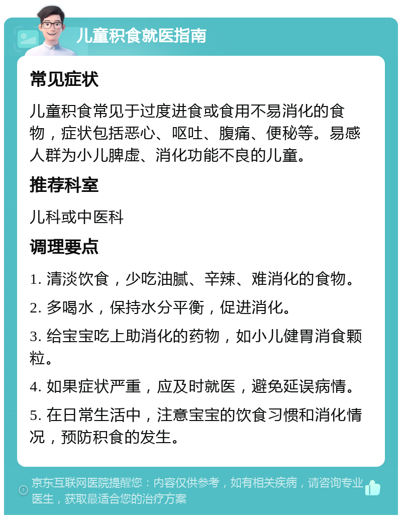 儿童积食就医指南 常见症状 儿童积食常见于过度进食或食用不易消化的食物，症状包括恶心、呕吐、腹痛、便秘等。易感人群为小儿脾虚、消化功能不良的儿童。 推荐科室 儿科或中医科 调理要点 1. 清淡饮食，少吃油腻、辛辣、难消化的食物。 2. 多喝水，保持水分平衡，促进消化。 3. 给宝宝吃上助消化的药物，如小儿健胃消食颗粒。 4. 如果症状严重，应及时就医，避免延误病情。 5. 在日常生活中，注意宝宝的饮食习惯和消化情况，预防积食的发生。