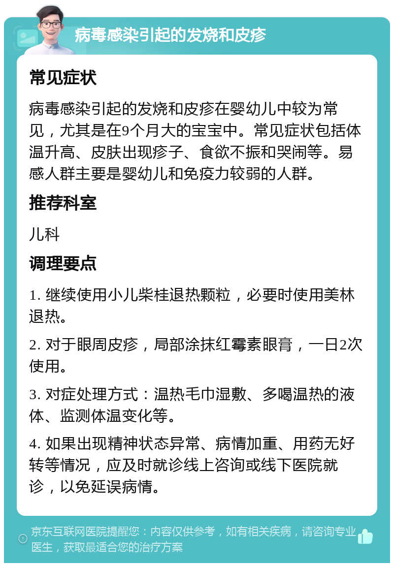 病毒感染引起的发烧和皮疹 常见症状 病毒感染引起的发烧和皮疹在婴幼儿中较为常见，尤其是在9个月大的宝宝中。常见症状包括体温升高、皮肤出现疹子、食欲不振和哭闹等。易感人群主要是婴幼儿和免疫力较弱的人群。 推荐科室 儿科 调理要点 1. 继续使用小儿柴桂退热颗粒，必要时使用美林退热。 2. 对于眼周皮疹，局部涂抹红霉素眼膏，一日2次使用。 3. 对症处理方式：温热毛巾湿敷、多喝温热的液体、监测体温变化等。 4. 如果出现精神状态异常、病情加重、用药无好转等情况，应及时就诊线上咨询或线下医院就诊，以免延误病情。