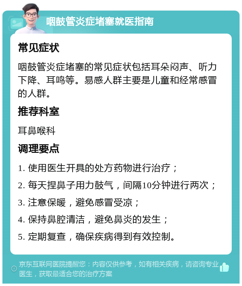 咽鼓管炎症堵塞就医指南 常见症状 咽鼓管炎症堵塞的常见症状包括耳朵闷声、听力下降、耳鸣等。易感人群主要是儿童和经常感冒的人群。 推荐科室 耳鼻喉科 调理要点 1. 使用医生开具的处方药物进行治疗； 2. 每天捏鼻子用力鼓气，间隔10分钟进行两次； 3. 注意保暖，避免感冒受凉； 4. 保持鼻腔清洁，避免鼻炎的发生； 5. 定期复查，确保疾病得到有效控制。