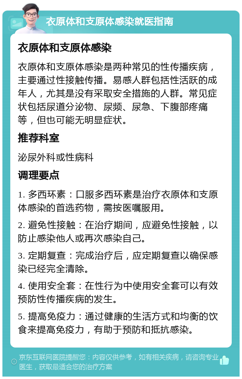 衣原体和支原体感染就医指南 衣原体和支原体感染 衣原体和支原体感染是两种常见的性传播疾病，主要通过性接触传播。易感人群包括性活跃的成年人，尤其是没有采取安全措施的人群。常见症状包括尿道分泌物、尿频、尿急、下腹部疼痛等，但也可能无明显症状。 推荐科室 泌尿外科或性病科 调理要点 1. 多西环素：口服多西环素是治疗衣原体和支原体感染的首选药物，需按医嘱服用。 2. 避免性接触：在治疗期间，应避免性接触，以防止感染他人或再次感染自己。 3. 定期复查：完成治疗后，应定期复查以确保感染已经完全清除。 4. 使用安全套：在性行为中使用安全套可以有效预防性传播疾病的发生。 5. 提高免疫力：通过健康的生活方式和均衡的饮食来提高免疫力，有助于预防和抵抗感染。