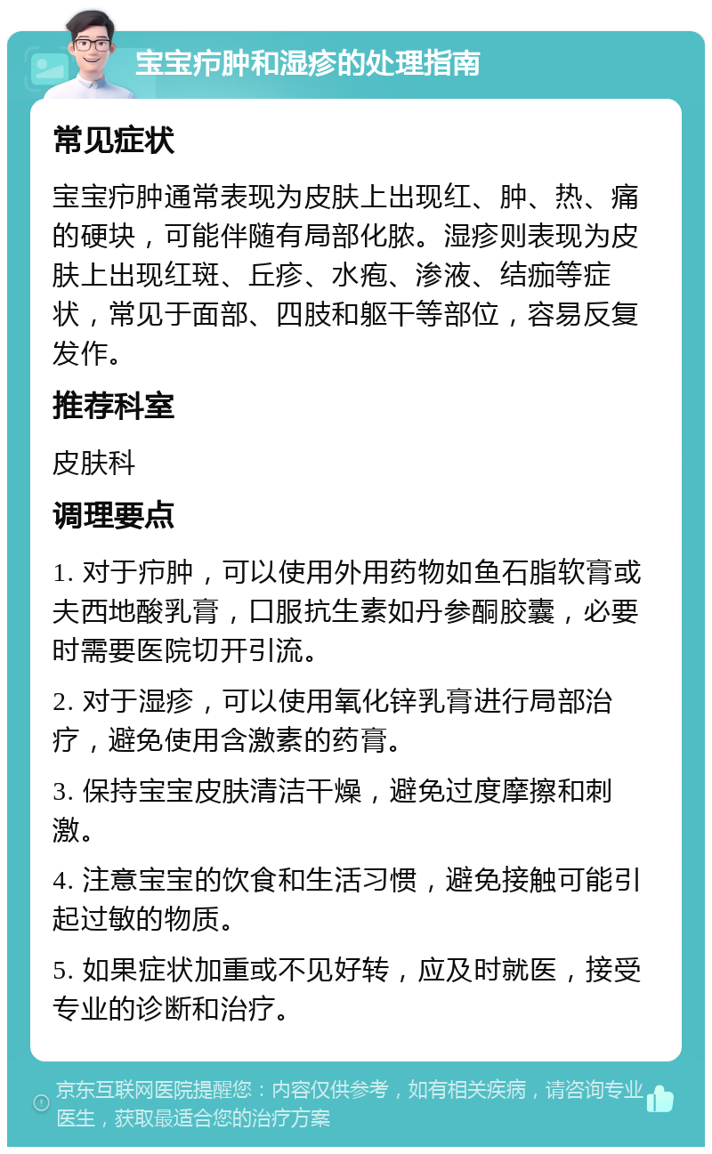 宝宝疖肿和湿疹的处理指南 常见症状 宝宝疖肿通常表现为皮肤上出现红、肿、热、痛的硬块，可能伴随有局部化脓。湿疹则表现为皮肤上出现红斑、丘疹、水疱、渗液、结痂等症状，常见于面部、四肢和躯干等部位，容易反复发作。 推荐科室 皮肤科 调理要点 1. 对于疖肿，可以使用外用药物如鱼石脂软膏或夫西地酸乳膏，口服抗生素如丹参酮胶囊，必要时需要医院切开引流。 2. 对于湿疹，可以使用氧化锌乳膏进行局部治疗，避免使用含激素的药膏。 3. 保持宝宝皮肤清洁干燥，避免过度摩擦和刺激。 4. 注意宝宝的饮食和生活习惯，避免接触可能引起过敏的物质。 5. 如果症状加重或不见好转，应及时就医，接受专业的诊断和治疗。