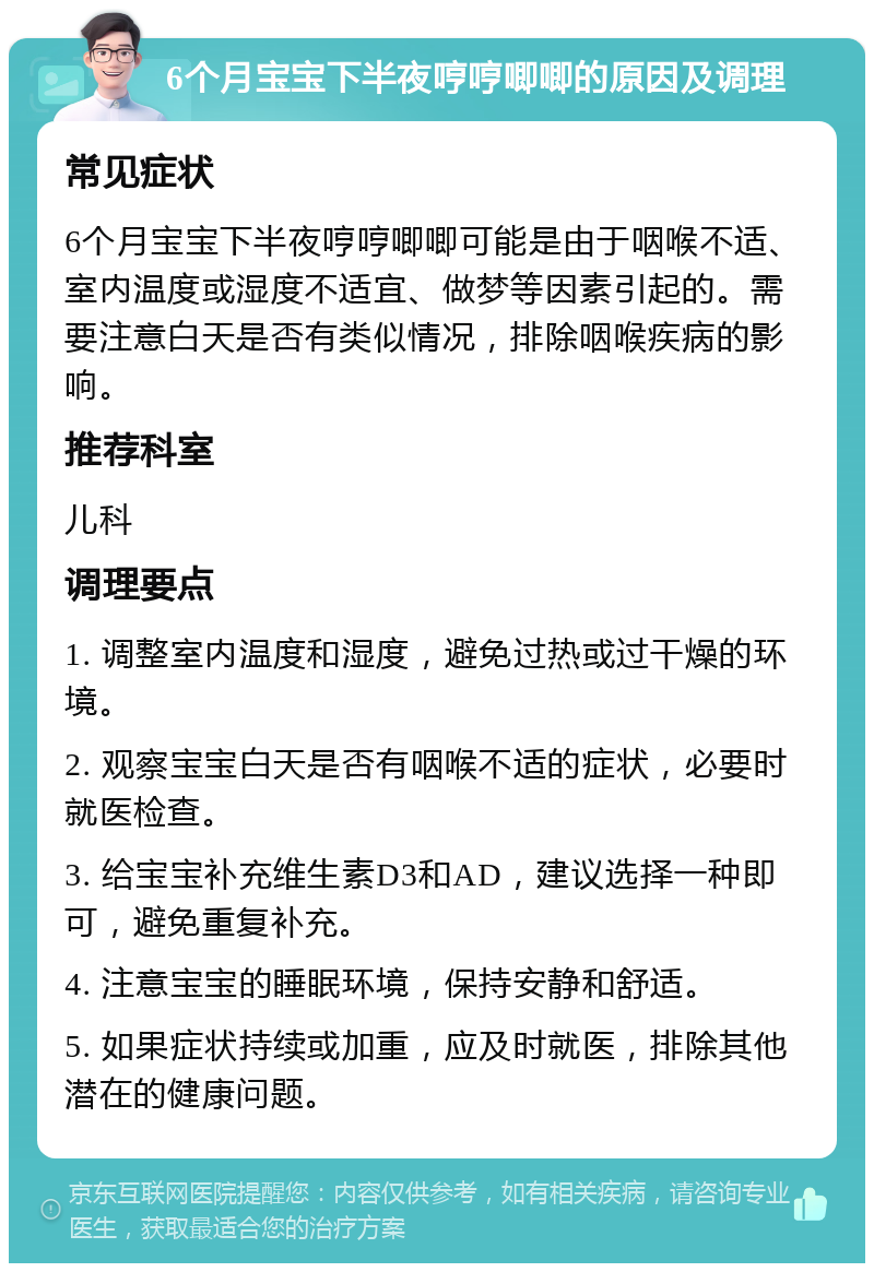 6个月宝宝下半夜哼哼唧唧的原因及调理 常见症状 6个月宝宝下半夜哼哼唧唧可能是由于咽喉不适、室内温度或湿度不适宜、做梦等因素引起的。需要注意白天是否有类似情况，排除咽喉疾病的影响。 推荐科室 儿科 调理要点 1. 调整室内温度和湿度，避免过热或过干燥的环境。 2. 观察宝宝白天是否有咽喉不适的症状，必要时就医检查。 3. 给宝宝补充维生素D3和AD，建议选择一种即可，避免重复补充。 4. 注意宝宝的睡眠环境，保持安静和舒适。 5. 如果症状持续或加重，应及时就医，排除其他潜在的健康问题。