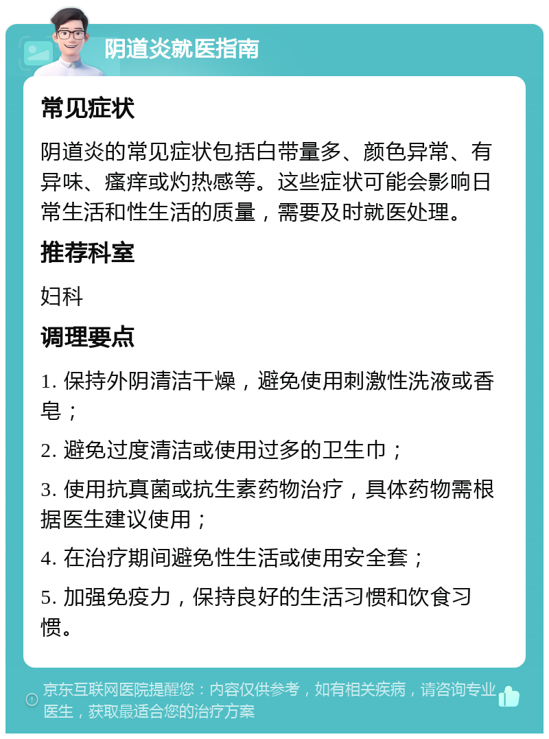 阴道炎就医指南 常见症状 阴道炎的常见症状包括白带量多、颜色异常、有异味、瘙痒或灼热感等。这些症状可能会影响日常生活和性生活的质量，需要及时就医处理。 推荐科室 妇科 调理要点 1. 保持外阴清洁干燥，避免使用刺激性洗液或香皂； 2. 避免过度清洁或使用过多的卫生巾； 3. 使用抗真菌或抗生素药物治疗，具体药物需根据医生建议使用； 4. 在治疗期间避免性生活或使用安全套； 5. 加强免疫力，保持良好的生活习惯和饮食习惯。