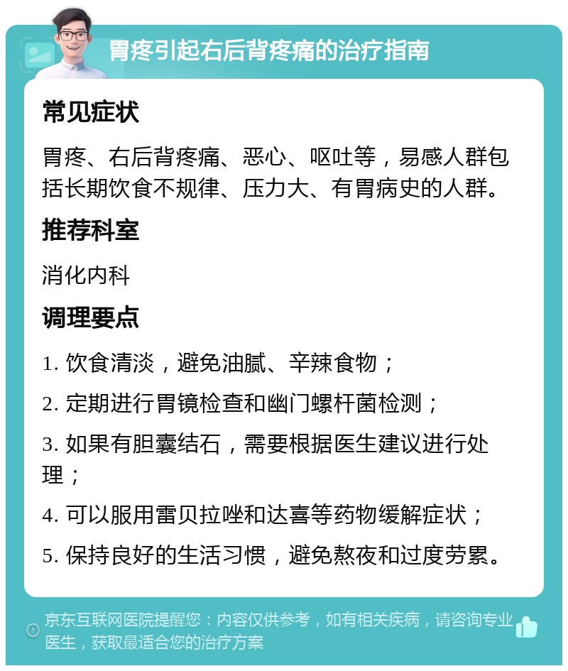 胃疼引起右后背疼痛的治疗指南 常见症状 胃疼、右后背疼痛、恶心、呕吐等，易感人群包括长期饮食不规律、压力大、有胃病史的人群。 推荐科室 消化内科 调理要点 1. 饮食清淡，避免油腻、辛辣食物； 2. 定期进行胃镜检查和幽门螺杆菌检测； 3. 如果有胆囊结石，需要根据医生建议进行处理； 4. 可以服用雷贝拉唑和达喜等药物缓解症状； 5. 保持良好的生活习惯，避免熬夜和过度劳累。