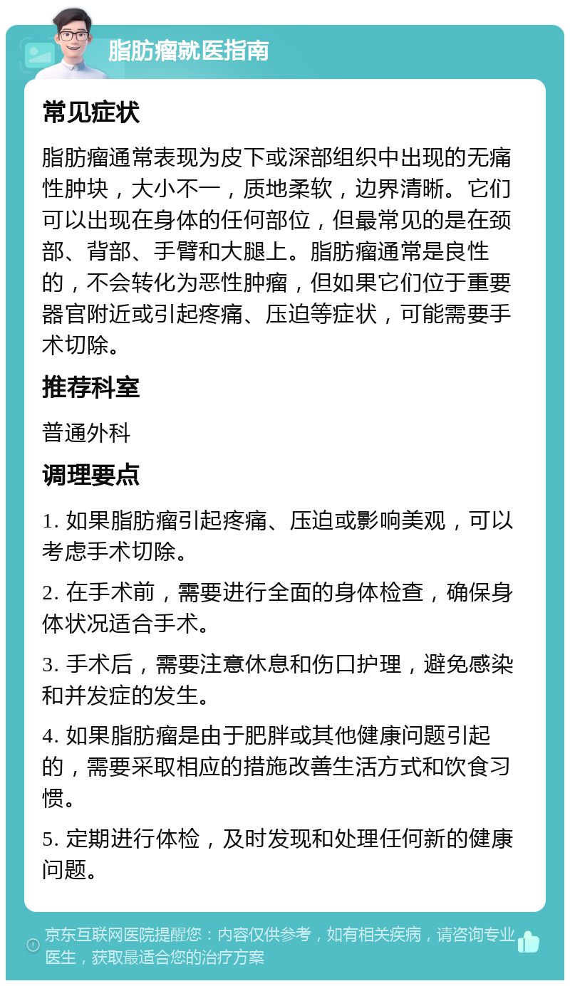 脂肪瘤就医指南 常见症状 脂肪瘤通常表现为皮下或深部组织中出现的无痛性肿块，大小不一，质地柔软，边界清晰。它们可以出现在身体的任何部位，但最常见的是在颈部、背部、手臂和大腿上。脂肪瘤通常是良性的，不会转化为恶性肿瘤，但如果它们位于重要器官附近或引起疼痛、压迫等症状，可能需要手术切除。 推荐科室 普通外科 调理要点 1. 如果脂肪瘤引起疼痛、压迫或影响美观，可以考虑手术切除。 2. 在手术前，需要进行全面的身体检查，确保身体状况适合手术。 3. 手术后，需要注意休息和伤口护理，避免感染和并发症的发生。 4. 如果脂肪瘤是由于肥胖或其他健康问题引起的，需要采取相应的措施改善生活方式和饮食习惯。 5. 定期进行体检，及时发现和处理任何新的健康问题。