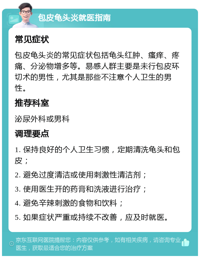 包皮龟头炎就医指南 常见症状 包皮龟头炎的常见症状包括龟头红肿、瘙痒、疼痛、分泌物增多等。易感人群主要是未行包皮环切术的男性，尤其是那些不注意个人卫生的男性。 推荐科室 泌尿外科或男科 调理要点 1. 保持良好的个人卫生习惯，定期清洗龟头和包皮； 2. 避免过度清洁或使用刺激性清洁剂； 3. 使用医生开的药膏和洗液进行治疗； 4. 避免辛辣刺激的食物和饮料； 5. 如果症状严重或持续不改善，应及时就医。